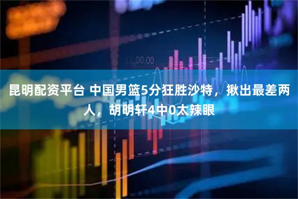昆明配资平台 中国男篮5分狂胜沙特，揪出最差两人，胡明轩4中0太辣眼