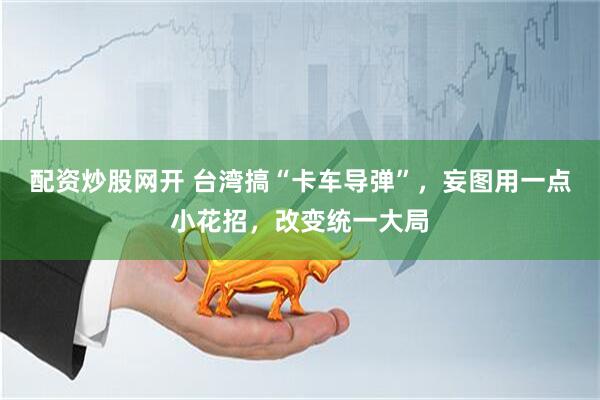 配资炒股网开 台湾搞“卡车导弹”，妄图用一点小花招，改变统一大局