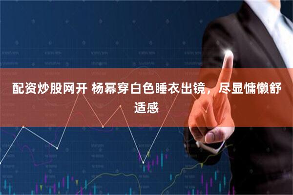 配资炒股网开 杨幂穿白色睡衣出镜，尽显慵懒舒适感
