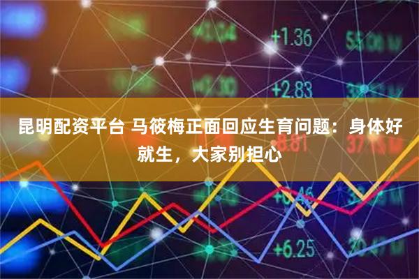 昆明配资平台 马筱梅正面回应生育问题：身体好就生，大家别担心