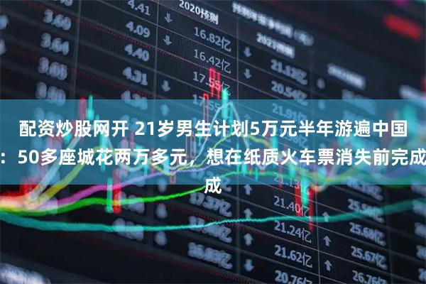 配资炒股网开 21岁男生计划5万元半年游遍中国：50多座城花两万多元，想在纸质火车票消失前完成