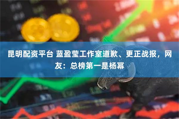 昆明配资平台 蓝盈莹工作室道歉、更正战报，网友：总榜第一是杨幂