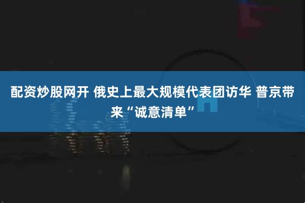 配资炒股网开 俄史上最大规模代表团访华 普京带来“诚意清单”