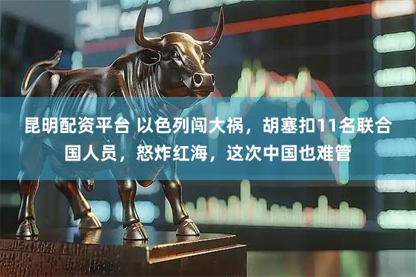 昆明配资平台 以色列闯大祸，胡塞扣11名联合国人员，怒炸红海，这次中国也难管