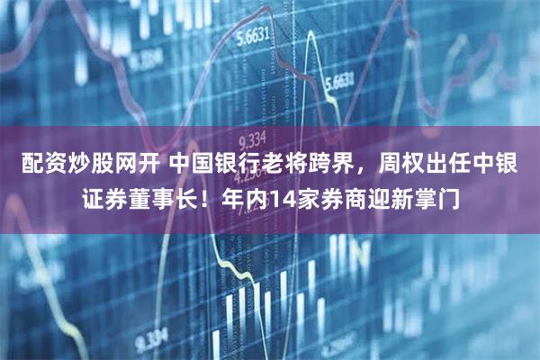 配资炒股网开 中国银行老将跨界，周权出任中银证券董事长！年内14家券商迎新掌门