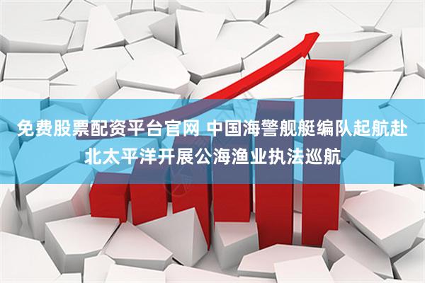免费股票配资平台官网 中国海警舰艇编队起航赴北太平洋开展公海渔业执法巡航