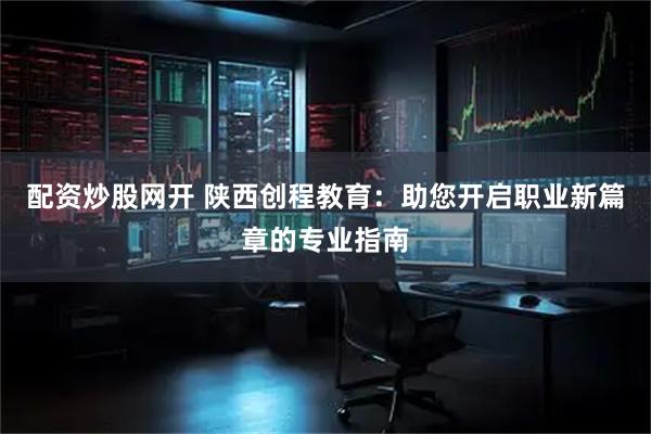 配资炒股网开 陕西创程教育：助您开启职业新篇章的专业指南