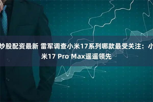 炒股配资最新 雷军调查小米17系列哪款最受关注：小米17 Pro Max遥遥领先