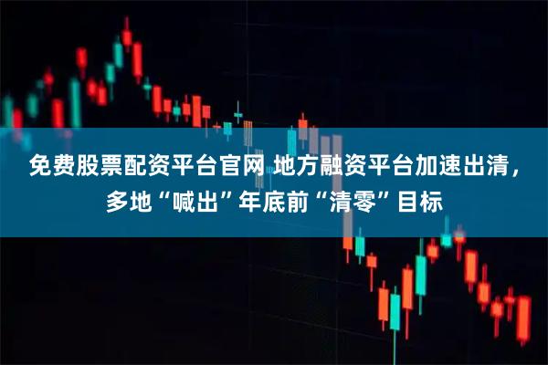 免费股票配资平台官网 地方融资平台加速出清，多地“喊出”年底前“清零”目标