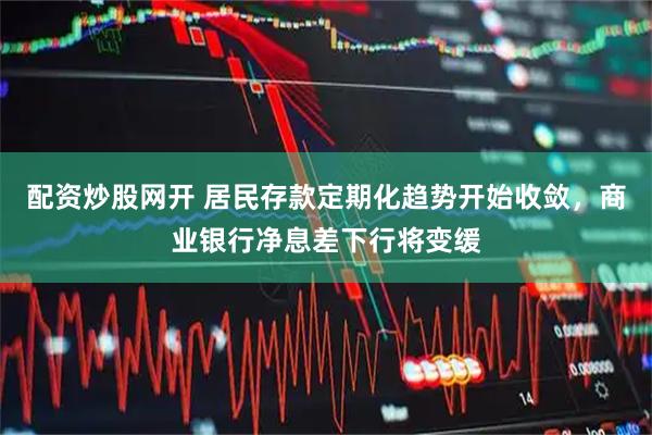 配资炒股网开 居民存款定期化趋势开始收敛，商业银行净息差下行将变缓