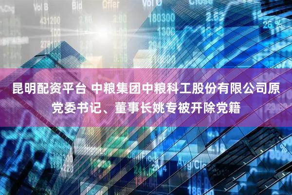 昆明配资平台 中粮集团中粮科工股份有限公司原党委书记、董事长姚专被开除党籍