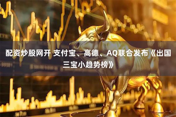 配资炒股网开 支付宝、高德、AQ联合发布《出国三宝小趋势榜》