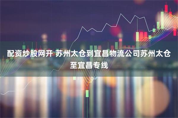 配资炒股网开 苏州太仓到宜昌物流公司苏州太仓至宜昌专线