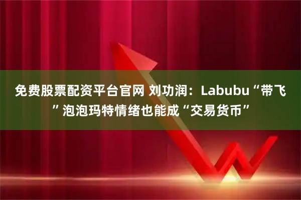 免费股票配资平台官网 刘功润：Labubu“带飞”泡泡玛特情绪也能成“交易货币”