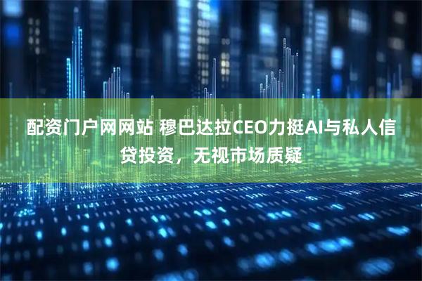 配资门户网网站 穆巴达拉CEO力挺AI与私人信贷投资，无视市场质疑