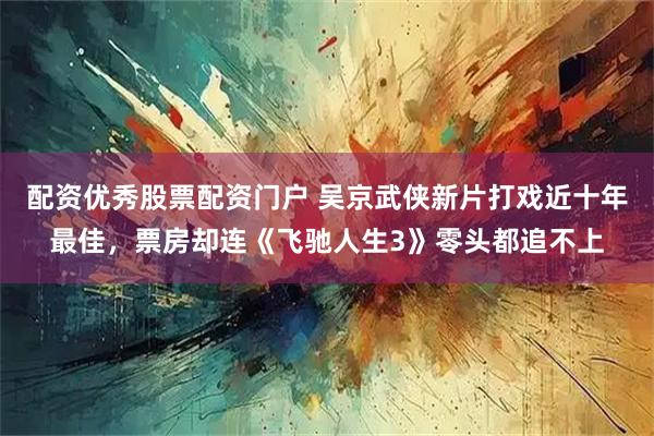 配资优秀股票配资门户 吴京武侠新片打戏近十年最佳,票房却连《飞驰人生3》零头都追不上