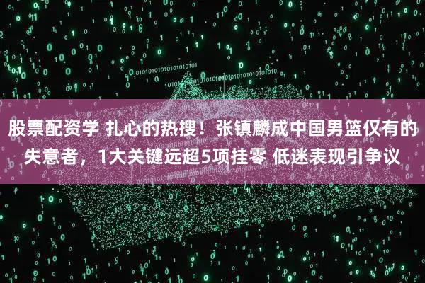 股票配资学 扎心的热搜！张镇麟成中国男篮仅有的失意者，1大关键远超5项挂零 低迷表现引争议