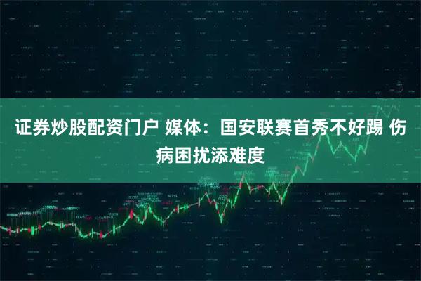 证券炒股配资门户 媒体：国安联赛首秀不好踢 伤病困扰添难度