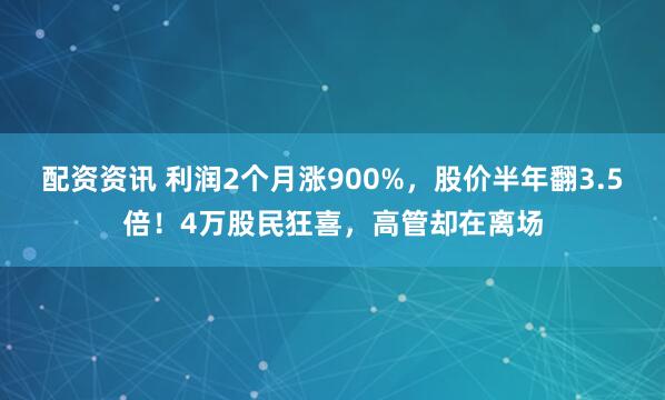 配资资讯 利润2个月涨900%，股价半年翻3.5倍！4万股民狂喜，高管却在离场