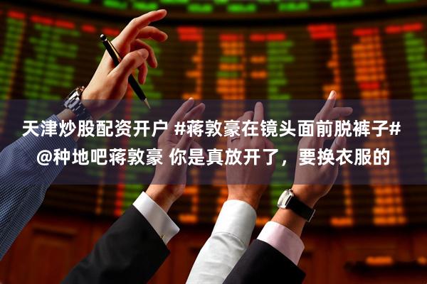 天津炒股配资开户 #蒋敦豪在镜头面前脱裤子# @种地吧蒋敦豪 你是真放开了，要换衣服的