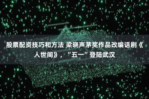 股票配资技巧和方法 梁晓声茅奖作品改编话剧《人世间》，“五一”登陆武汉