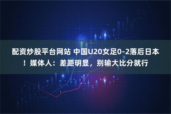 配资炒股平台网站 中国U20女足0-2落后日本！媒体人：差距明显，别输大比分就行