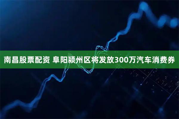 南昌股票配资 阜阳颍州区将发放300万汽车消费券