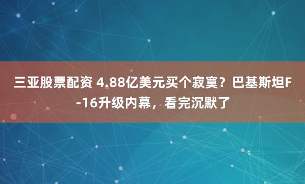 三亚股票配资 4.88亿美元买个寂寞？巴基斯坦F-16升级内幕，看完沉默了
