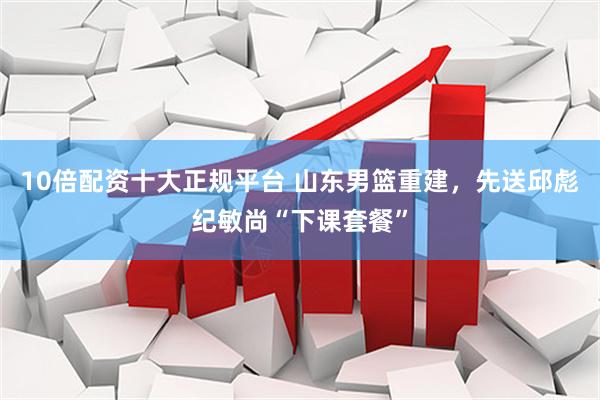 10倍配资十大正规平台 山东男篮重建，先送邱彪纪敏尚“下课套餐”