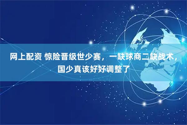 网上配资 惊险晋级世少赛，一缺球商二缺战术，国少真该好好调整了